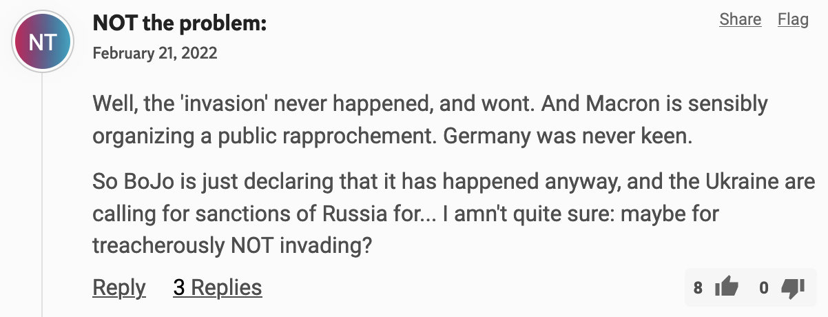 «Well, the 'invasion' never happened, and wont. And Macron is sensibly organizing a public rapprochement. Germany was never keen. So BoJo is just declaring that it has happened anyway, and the Ukraine are calling for sanctions of Russia for... I amn't quite sure: maybe for treacherously NOT invading?»